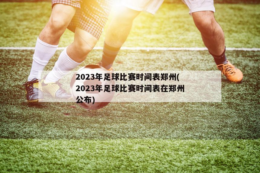 2023年足球比赛时间表郑州(2023年足球比赛时间表在郑州公布)